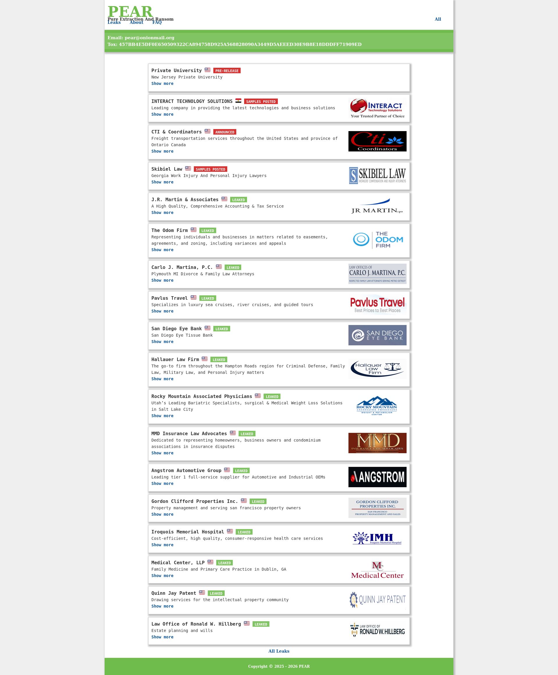 Screenshot of PEAR Pure Extraction And Ransom All Leaks About FAQ Email: pear@onionmail.org Tox: 457BB4E5DF0E650509322CA894758D925A568828090A3449D5AEEED30E9B8E18DDDFF71909ED Private University πΊπΈ PRE-RELEASE New Jersey Private University Show more Date Company Notified: 03/03/2026 π Industry: Colleges & Universities Location: USA π Data Volume: 16 Tb Data Description: Financials, HR, Partnersβ and Vendorsβ Data, Studentsβ Private & Confidential Data, Their Grades, PII & PHI Records, Minorsβ Data, Mailboxes & Email Correspondence, Files From OneDrive & Dropbox Cloud Storages Details π INTERACT TECHNOLOGY SOLUTIONS πͺπ¬ SAMPLES POSTED Leading company in providing the latest technologies and business solutions Show more Date Company Notified: 03/03/2026 π Site: interactts.com π Industry: Business Services Location: Egypt π Revenue: $55.1M Details π CTI & Coordinators πΊπΈ ANNOUNCED Freight transportation services throughout the United States and province of Ontario Canada Show more Date Company Notified: 03/02/2026 π Site: cticoordinators.com π Industry: Transportation Services Location: USA π Revenue: $16M Details π Skibiel Law πΊπΈ SAMPLES POSTED Georgia Work Injury And Personal Injury Lawyers Show more Date Company Notified: 02/18/2026 π Site: skibiellaw.com π Industry: Law Firms & Legal Services Location: USA π Revenue: $2.5M Details π J.R. Martin & Associates πΊπΈ LEAKED A High Quality, Comprehensive Accounting & Tax Service Show more Date Company Notified: 02/18/2026 π Site: jrmartincpa.com π Industry: Accounting Services Location: USA π Revenue: <$5M Details π The Odom Firm πΊπΈ LEAKED Representing individuals and businesses in matters related to easements, agreements, and zoning, including variances and appeals Show more Date Company Notified: 02/23/2026 π Site: mecklaw.com π Industry: Law Firms & Legal Services Location: USA π Revenue: <$5M Details π Carlo J. Martina, P.C. πΊπΈ LEAKED Plymouth MI Divorce & Family Law Attorneys Show more Date Company Notified: 02/23/2026 π Site: martinalaw.com π Industry: Law Firms & Legal services Location: USA π Revenue: <$5M Details π Pavlus Travel πΊπΈ LEAKED Specializes in luxury sea cruises, river cruises, and guided tours Show more Date Company Notified: 02/06/2026 π Site: pavlus.com π Industry: Hospitality Location: USA π Revenue: $9.1M Details π San Diego Eye Bank πΊπΈ LEAKED San Diego Eye Tissue Bank Show more Date Company Notified: 02/04/2026 π Site: sdeb.org π Industry: Blood & Organ Banks Location: USA π Revenue: <$5M Details π Hallauer Law Firm πΊπΈ LEAKED The go-to firm throughout the Hampton Roads region for Criminal Defense, Family Law, Military Law, and Personal Injury matters Show more Date Company Notified: 01/27/2026 π Site: hallauerlaw.net π Industry: Law Firms & Legal Services Location: USA π Revenue: <5M Details π Rocky Mountain Associated Physicians πΊπΈ LEAKED Utahβs Leading Bariatric Specialists, surgical & Medical Weight Loss Solutions in Salt Lake City Show more Date Company Notified: 01/26/2026 π Site: utahbariatrics.com π Industry: Hospitals & Physicians Clinics Location: USA π Revenue: <$5M Details π MMD Insurance Law Advocates πΊπΈ LEAKED Dedicated to representing homeowners, business owners and condominium associations in insurance disputes Show more Date Company Notified: 01/21/2026 π Site: mmdinsurancelawadvocate.com π Industry: Law Firms & Legal Services Location: USA π Revenue: <$5M Details π Angstrom Automotive Group πΊπΈ LEAKED Leading tier 1 full-service supplier for Automotive and Industrial OEMs Show more Date Company Notified: 12/01/2025 π Site: angstrom-usa.com π Industry: Automotive Parts Location: USA π Revenue: $500M Details π Gordon Clifford Properties Inc. πΊπΈ LEAKED Property management and serving san francisco property owners Show more Date Company Notified: 12/11/2025 π Site: gordoncliffordmanagement.com π Industry: Real Estate Location: USA π Revenue: $1.75M Details π Iroquois Memorial Hospital πΊπΈ LEAKED Cost-efficient, high quality, consumer-responsive health care services Show more Date Company Notified: 11/25/2025 π Site: iroquoismemorial.com π Industry: Hospitals & Physicians Clinics Location: USA π Revenue: $35.4M Details π Medical Center, LLP πΊπΈ LEAKED Family Medicine and Primary Care Practice in Dublin, GA Show more Date Company Notified: 11/19/2025 π Site: dublinmedicalcenter.com π Industry: Hospitals & Physicians Clinics Location: USA π Revenue: $5.7M Details π Quinn Jay Patent πΊπΈ LEAKED Drawing services for the intellectual property community Show more Date Company Notified: 11/13/2025 π Site: quinnjaypatent.com π Industry: Patent Bureau Location: USA π Revenue: <$5M Details π Law Office of Ronald W. Hillberg πΊπΈ LEAKED Estate planning and wills Show more Date Company Notified: 11/12/2025 π Site: hillberglaw.biz π Industry: Law Firms & Legal Services Location: USA π Revenue: <$5M Details π All Leaks Copyright Β© 2025 - 2026 PEAR leak page